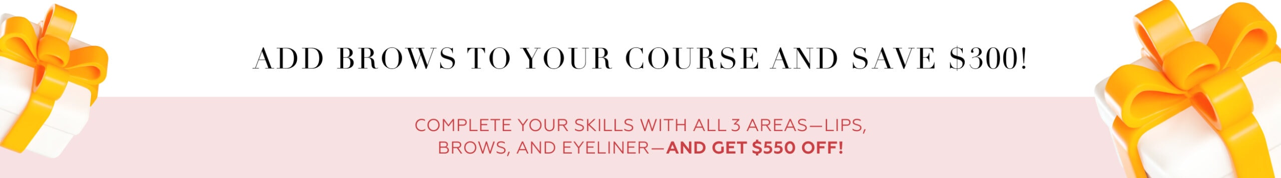 Add brows to your course and save $300! Complete your skills with all 3 areas (lips, brows, and eyeliner) and get $550 off!